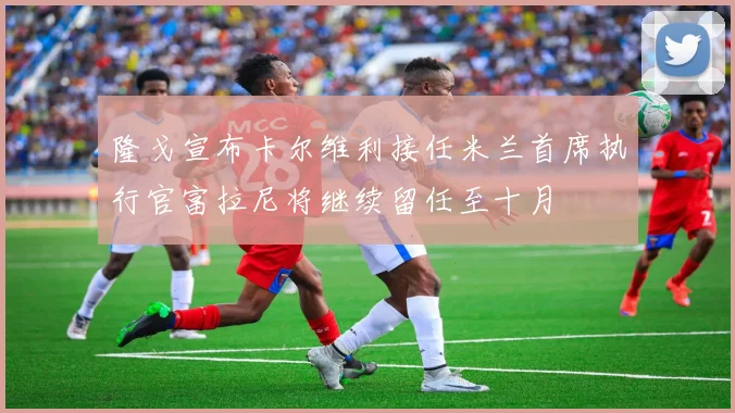 隆戈宣布卡尔维利接任米兰首席执行官富拉尼将继续留任至十月