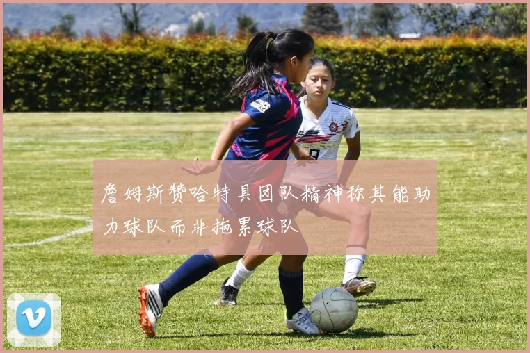 詹姆斯赞哈特具团队精神称其能助力球队而非拖累球队
