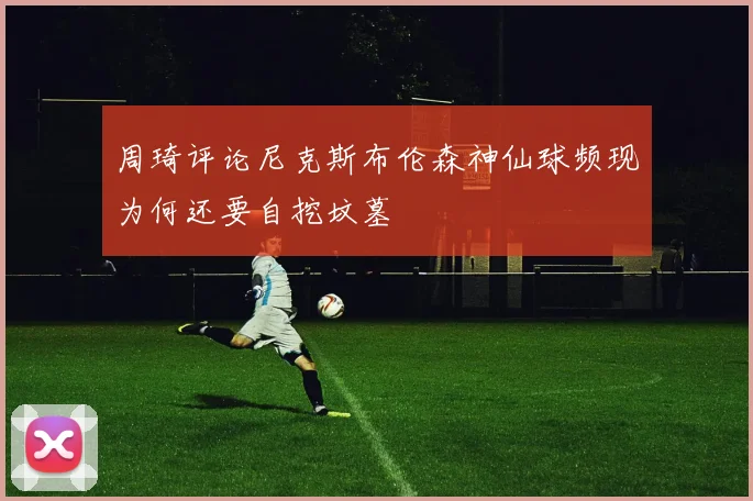周琦评论尼克斯布伦森神仙球频现为何还要自挖坟墓