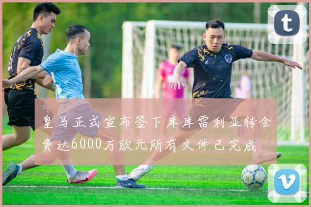皇马正式宣布签下库库雷利亚转会费达6000万欧元所有文件已完成