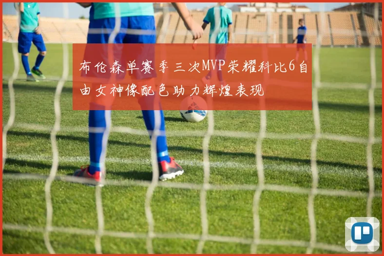 布伦森单赛季三次MVP荣耀科比6自由女神像配色助力辉煌表现
