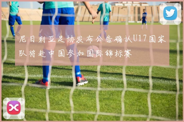 尼日利亚足协发布公告确认U17国家队将赴中国参加国际锦标赛