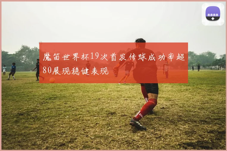 魔笛世界杯19次首发传球成功率超80展现稳健表现