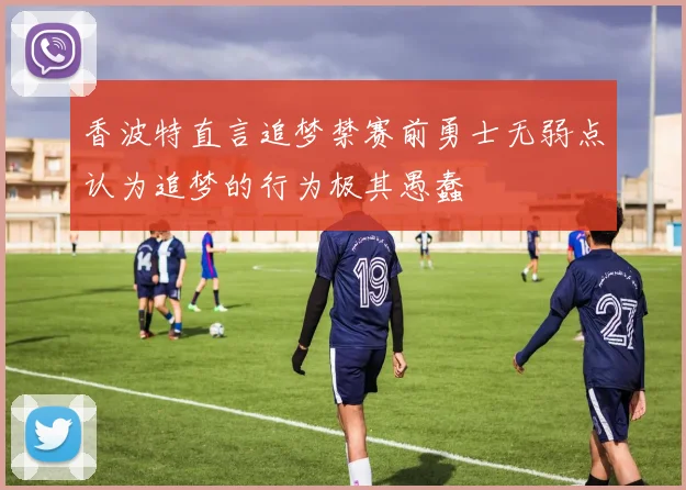 香波特直言追梦禁赛前勇士无弱点认为追梦的行为极其愚蠢