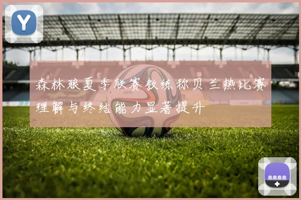 森林狼夏季联赛教练称贝兰热比赛理解与终结能力显著提升