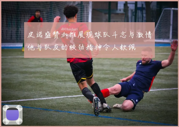 皮诺盛赞加维展现球队斗志与激情他与队友的较劲精神令人钦佩