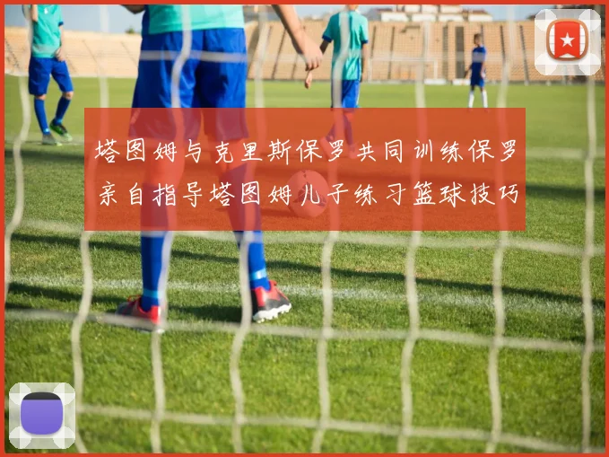 塔图姆与克里斯保罗共同训练保罗亲自指导塔图姆儿子练习篮球技巧